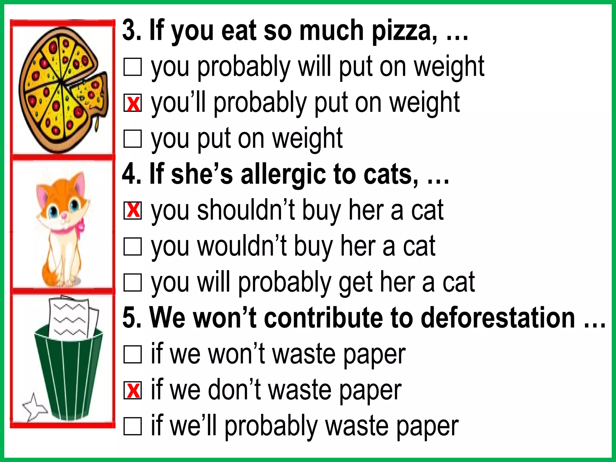 3. If you eat so much pizza, …
☐ you probably will put on weight
☐ you’ll probably put on weight
x
☐ you put on weight
4. If she’s allergic to cats, …
☐ you shouldn’t buy her a cat
x
☐ you wouldn’t buy her a cat
☐ you will probably get her a cat
5. We won’t contribute to deforestation …
☐ if we won’t waste paper
☐ if we don’t waste paper
x
☐ if we’ll probably waste paper
 
