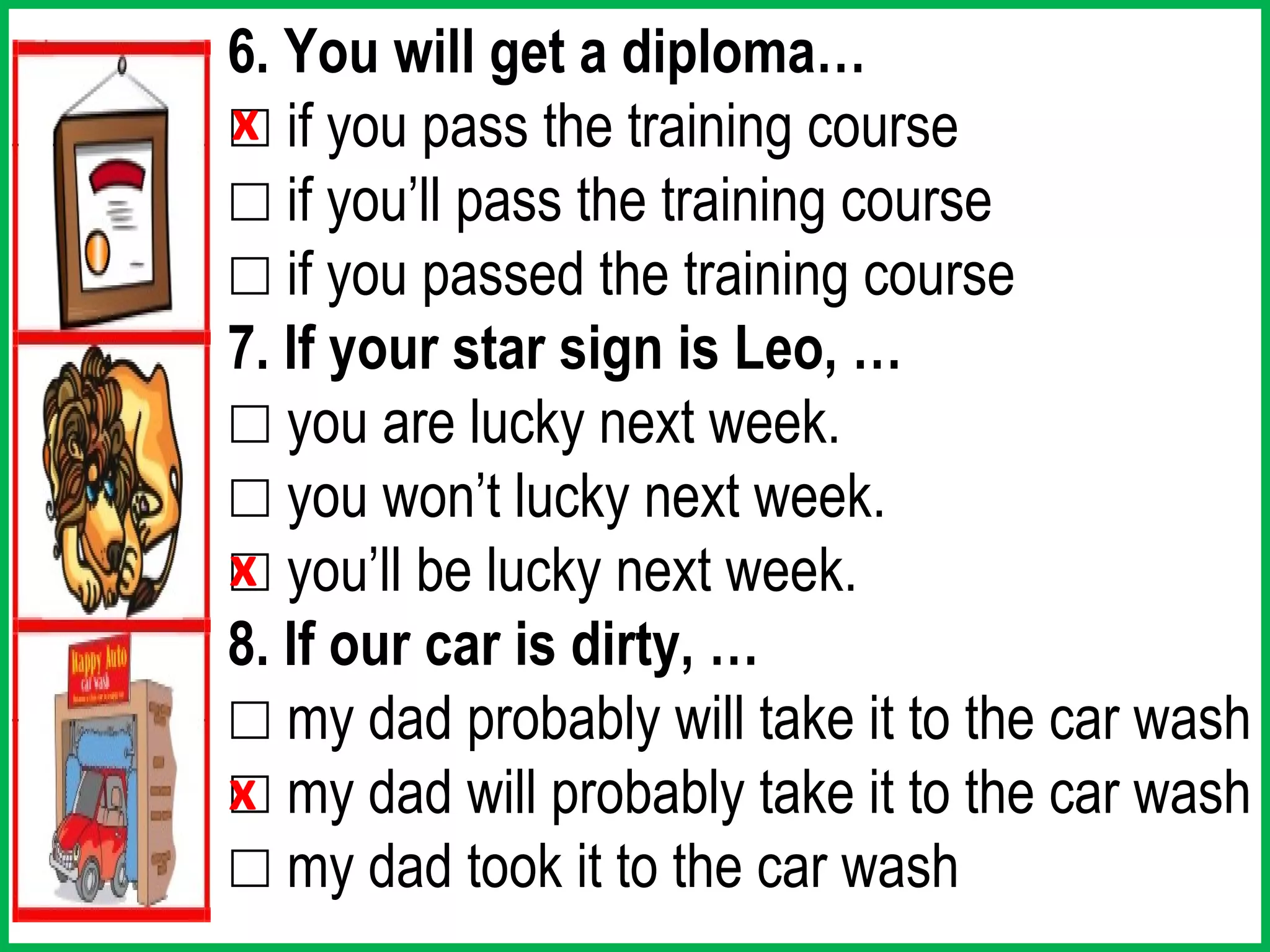 6. You will get a diploma…
☐ if you pass the training course
x
☐ if you’ll pass the training course
☐ if you passed the training course
7. If your star sign is Leo, …
☐ you are lucky next week.
☐ you won’t lucky next week.
☐ you’ll be lucky next week.
x
8. If our car is dirty, …
☐ my dad probably will take it to the car wash
☐ my dad will probably take it to the car wash
x
☐ my dad took it to the car wash
 