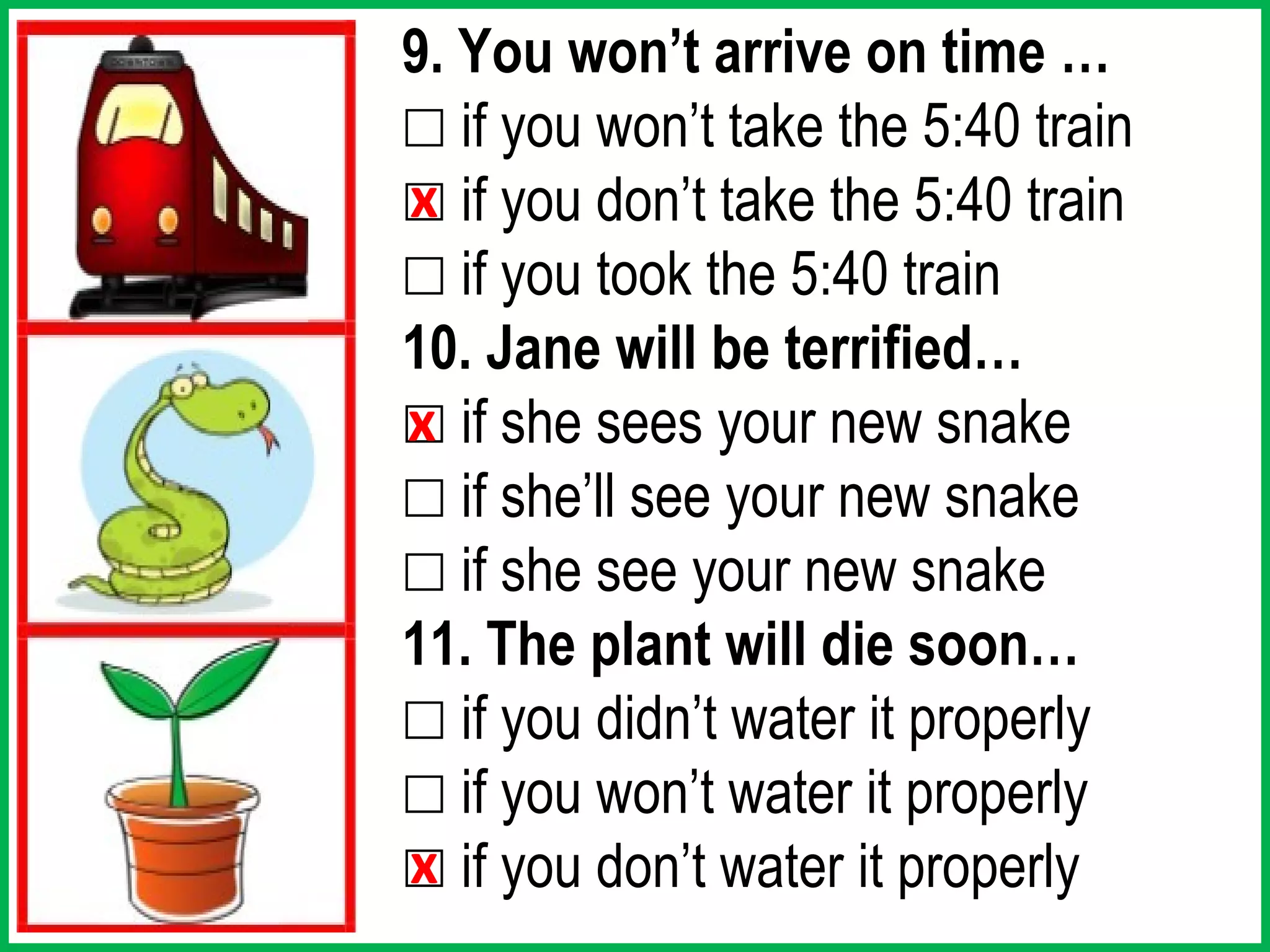 9. You won’t arrive on time …
☐ if you won’t take the 5:40 train
☐ if you don’t take the 5:40 train
x
☐ if you took the 5:40 train
10. Jane will be terrified…
☐ if she sees your new snake
x
☐ if she’ll see your new snake
☐ if she see your new snake
11. The plant will die soon…
☐ if you didn’t water it properly
☐ if you won’t water it properly
☐ if you don’t water it properly
x
 