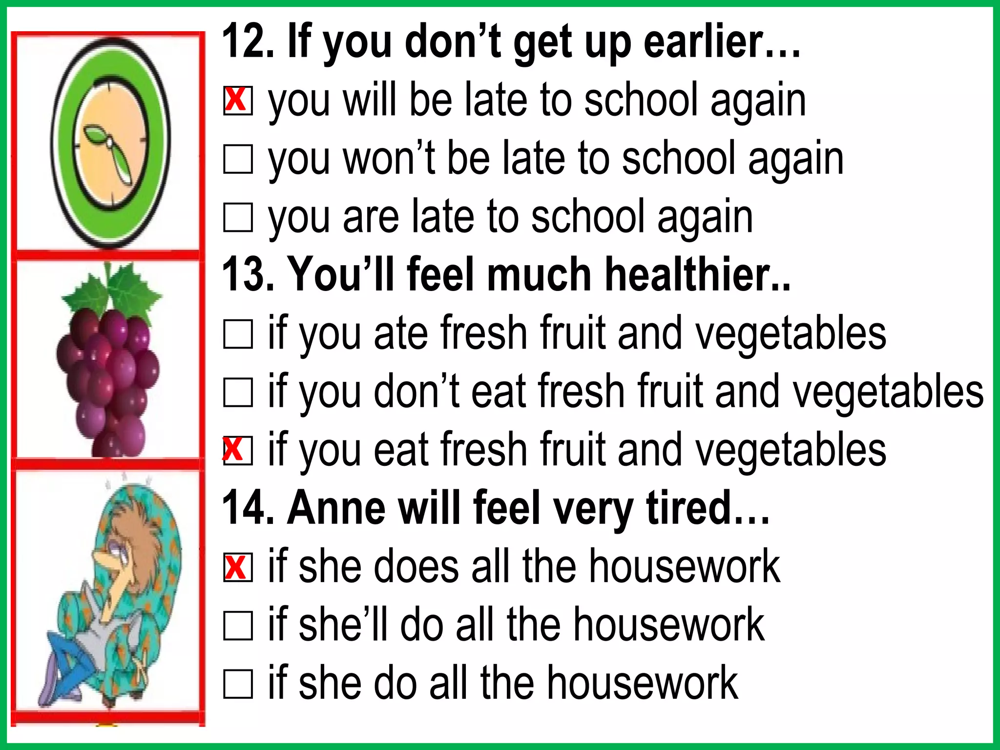 12. If you don’t get up earlier…
☐ you will be late to school again
x
☐ you won’t be late to school again
☐ you are late to school again
13. You’ll feel much healthier..
☐ if you ate fresh fruit and vegetables
☐ if you don’t eat fresh fruit and vegetables
☐ if you eat fresh fruit and vegetables
x
14. Anne will feel very tired…
☐ if she does all the housework
x
☐ if she’ll do all the housework
☐ if she do all the housework
 