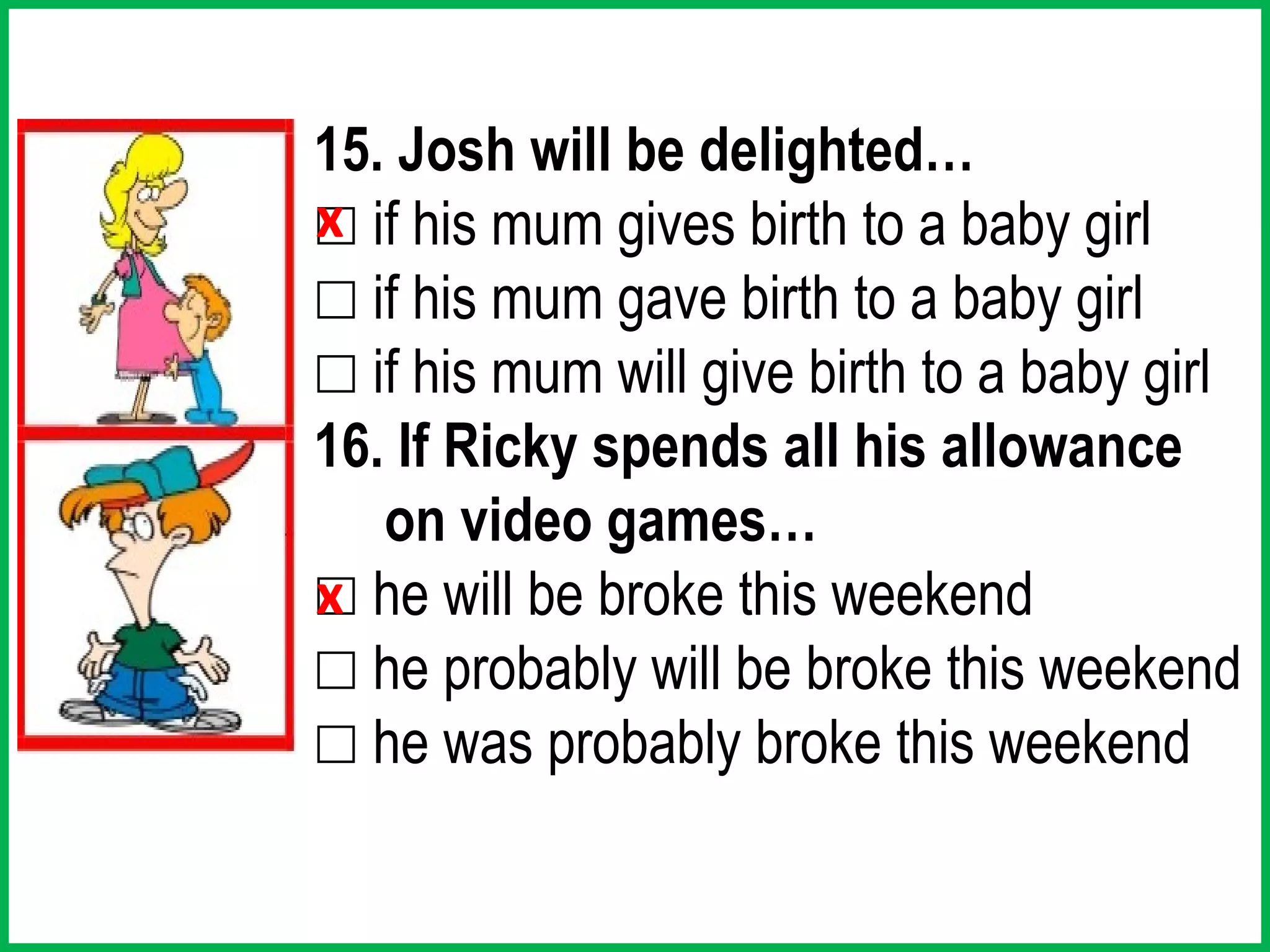15. Josh will be delighted…
x
☐ if his mum gives birth to a baby girl
☐ if his mum gave birth to a baby girl
☐ if his mum will give birth to a baby girl
16. If Ricky spends all his allowance
   on video games…
☐ he will be broke this weekend
x
☐ he probably will be broke this weekend
☐ he was probably broke this weekend
 