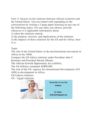 Unit 11 focuses on the relations between African countries and
the United States. You are tasked with expanding on the
conversation by writing a 2-page paper focusing on any one of
the following topics. For any topic you choose, provide
whenever it is applicable information about:
1) when the relations started,
2) the purpose, mission, and implications of the relations
3) the impacts of these relations for the US and for Africa. here
it is:
Topic
The role of the United States in the decolonization movement in
Africa in the 1960s
Compare the US-Africa relations under President John F.
Kennedy and President Barack Obama.
The African Growth Opportunity Act (AGOA)
The US military command AFRICOM
The role of the US. Agency for international Development (US
AID) in development in Africa
US-Liberia relations
US – Egypt relations
 