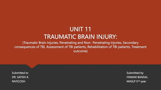 UNIT 11
TRAUMATIC BRAIN INJURY:
(Traumatic Brain Injuries, Penetrating and Non- Penetrating injuries, Secondary
consequences of TBI, Assessment of TBI patients, Rehabilitation of TBI patients, Treatment
outcome)
Submitted to Submitted by
DR. SATISH K. HIMANI BANSAL
MVSCOSH MASLP IInd year
 