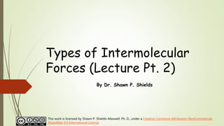 Types of Intermolecular
Forces (Lecture Pt. 2)
By Dr. Shawn P. Shields
This work is licensed by Shawn P. Shields-Maxwell, Ph. D., under a Creative Commons Attribution-NonCommercial-
ShareAlike 4.0 International License.
 