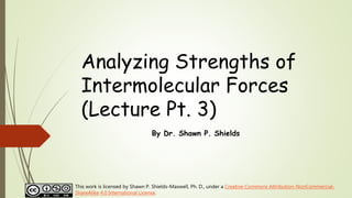 Analyzing Strengths of
Intermolecular Forces
(Lecture Pt. 3)
By Dr. Shawn P. Shields
This work is licensed by Shawn P. Shields-Maxwell, Ph. D., under a Creative Commons Attribution-NonCommercial-
ShareAlike 4.0 International License.
 