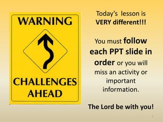 1
Today’s lesson is
VERY different!!!
You must follow
each PPT slide in
order or you will
miss an activity or
important
information.
The Lord be with you!
 