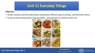 Unit 11:Everyday Things- Class 3
Centro de Idiomas:
Lengua, Mundo y Cultura
Objectives:
• To talk, compare and write about food, eating habits, different ways of cooking, and Colombian dishes
• To discuss about eating habits using quantifiers, and partitives or containers (Unit 5 A)
 