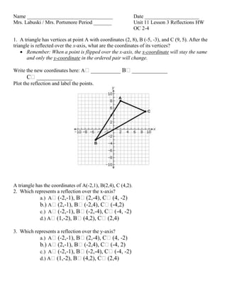 Name _________________________________ Date _____________________
Mrs. Labuski / Mrs. Portsmore Period _______ Unit 11 Lesson 3 Reflections HW
OC 2-4
1. A triangle has vertices at point A with coordinates (2, 8), B (-5, -3), and C (9, 5). After the
triangle is reflected over the x-axis, what are the coordinates of its vertices?
Remember: When a point is flipped over the x-axis, the x-coordinate will stay the same
and only the y-coordinate in the ordered pair will change.
Write the new coordinates here: Aʹ__________ Bʹ____________
Cʹ____________
Plot the reflection and label the points.
A triangle has the coordinates of A(-2,1), B(2,4), C (4,2).
2. Which represents a reflection over the x-axis?
a.) Aʹ(-2,-1), Bʹ(2,-4), Cʹ(4, -2)
b.) Aʹ(2,-1), Bʹ(-2,4), Cʹ(-4,2)
c.) Aʹ(-2,-1), Bʹ(-2,-4), Cʹ(-4, -2)
d.) Aʹ(1,-2), Bʹ(4,2), Cʹ(2,4)
3. Which represents a reflection over the y-axis?
a.) Aʹ(-2,-1), Bʹ(2,-4), Cʹ(4, -2)
b.) Aʹ(2,-1), Bʹ(-2,4), Cʹ(-4, 2)
c.) Aʹ(-2,-1), Bʹ(-2,-4), Cʹ(-4, -2)
d.) Aʹ(1,-2), Bʹ(4,2), Cʹ(2,4)
 