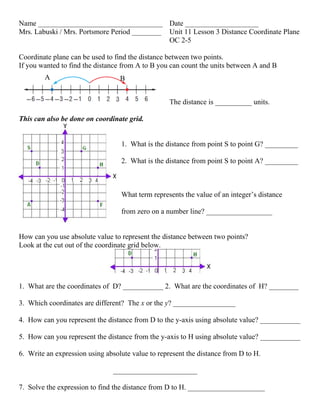 Name __________________________________ Date ____________________
Mrs. Labuski / Mrs. Portsmore Period ________ Unit 11 Lesson 3 Distance Coordinate Plane
OC 2-5
Coordinate plane can be used to find the distance between two points.
If you wanted to find the distance from A to B you can count the units between A and B
The distance is __________ units.
This can also be done on coordinate grid.
1. What is the distance from point S to point G? _________
2. What is the distance from point S to point A? _________
What term represents the value of an integer’s distance
from zero on a number line? __________________
How can you use absolute value to represent the distance between two points?
Look at the cut out of the coordinate grid below.
1. What are the coordinates of D? ___________ 2. What are the coordinates of H? ________
3. Which coordinates are different? The x or the y? _________________
4. How can you represent the distance from D to the y-axis using absolute value? ___________
5. How can you represent the distance from the y-axis to H using absolute value? ___________
6. Write an expression using absolute value to represent the distance from D to H.
_______________________
7. Solve the expression to find the distance from D to H. _____________________
A B
 