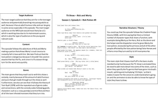Content
Thisepisode followsthe adventure of RickandMorty
makinga potionthatallowsMorty’scrush Jessica to
instantlyfall inlove withhim. We laterfindoutthatthe
love potionisdangerousbecause itshouldn’tbe usedon
anyone thathas the flu,and since itisfluseasonthings
turn forthe worstveryquickly.
Target Audience
The main targetaudience thattheyaimfor isthe teenager
audience andpotentiallybranchingintoyoungadultsas
well,because ithas anadulthumourvibe andcan be gory
insome sense especiallyinthisepisode.The maintarget
audience onthe NRSScale wouldmostlikelybe aC1
whichisworkingclassdue to itsmainstreamsuccess,
whichisalsothe type of audience onthe youngand
rubicamscale.
Narrative Structure / Theory
You couldsay that the episode followsthe VladimirPropp
theory(1928), withhimsayingthat there a limited
numberof character typesthat share a function,with
examplesbeingMortyas the Hero,Rick as the donorand
the helperandthe dispatchersince he givesMortythe
love potion,Jessicabeing the princessandall of the other
people affectedbythe love potionbeingFalse Heroesand
villainssince theyturnandtry to kill everyone else.
Genre
The main genre thattheyreach outto withthisshowis
comedy,mainlybecause of the amountof adulthumour
and punsthat getmade throughout the showas well.
Furthermore,we alsocansee that itfollowsthe theoryof
Tom Ryall (1978) withthe repeateduse of genre codes
and conventions, withthe comedycodesfollowinggoofy
characters suchas a crazy grandpascientistRickandthen
all of the love infestedmonstersthattheyturninto.
Style
The main style thatitbasesitself off isthe basicstudio
standardscript butbecause the TV showisanimatedthey
do needtoadd more detail intosome of the shots,suchas
whentheyspecifythe flugermsthathave gone intobrad’s
mouth,splittingandmultiplying‘CSIStyle,’sothatit
makesiteasierforthe voicesto understandwhatisgoing
on and the animatorstoalso be able to knowthe type of
style theyhave todraw.
TV Show – Rick and Morty
Season 1: Episode 6 – Rick Potion #9
 