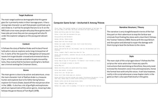 Genre
The main genre isclearto be action andadventure,since
the maincharacter trait of Nathandrake isa treasure
hunterand explorerdue tohisfatherbeingfamous
explorerSirFrancisDrake,basedoff the real personalive
inthe 1400s. It alsohas a lot of gunfightandexplosions
whichare typical traitsof the action genre,meaningitalso
followsthe genre theoryof TomRyall (1978).
Target Audience
The main targetaudience demographicthatthisgame
goesfor isprimarilymalesintheirteenageyears.Ithasa
strongmale character as well thatpeople couldlookupto
and relate to.It will be forpeople thatare C2 or D on the
NRSScale since many people whoplaythese gameswon’t
have jobsyetsince theyare too youngand will alsofit
underthe explorercategoryonthe youngandrubicam
scale.
Content
It followsthe storyof NathanDrake and hisbestfriend
Sullywhoisalsoan exploreranda long-timepartnerof
his.It starts of for the questfora Mongolianoil lampand
leaveshimtogetdouble-crossedandarrestedall due to
Flynn,aformerassociate andwhenhe getsrescuedby
Sully,theyrealisethathe hasbeenworkingfora Serbian
war criminal seekingthe Cintamani Stone…
Style
The main style of the scriptagaindoesn’tfollowthe film
scriptas the voice actorsdon’thave any specific
instructionsthatneeddoingsotherefore,theyonlyneed
to knowthe characters voice linesandexpressions,hence
the format here withonlythe voices.Itwill alsohowever,
notifyinthisscriptwheneveranewchapterstarts inthe
game as that is alsospecifiedclearlyinthe game.
Narrative Structure / Theory
The narrative isverystraightforwardintermsof the fact
theypart on theiradventure tostopthe Serbianwar
criminalsfromfindingthe stone andisclearthatit follows
the TzvetanTodorov(1969) theorywiththe equilibrium
and disruptionandattempttorepairthe damage with
themtryingto beatthe Serbianstothe stone.
Computer Game Script – Uncharted 2: Among Thieves
 