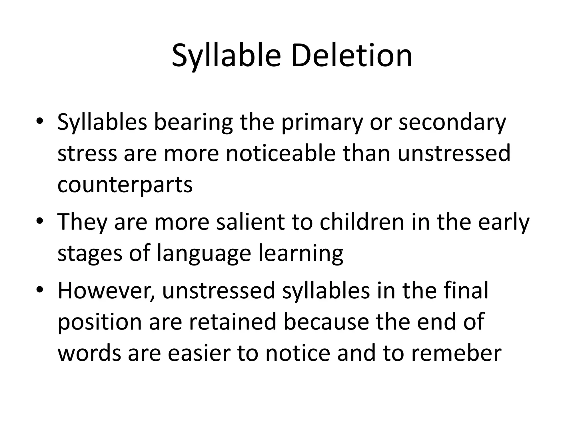 Syllable Deletion
• Syllables bearing the primary or secondary
  stress are more noticeable than unstressed
  counterparts
• They are more salient to children in the early
  stages of language learning
• However, unstressed syllables in the final
  position are retained because the end of
  words are easier to notice and to remeber
 