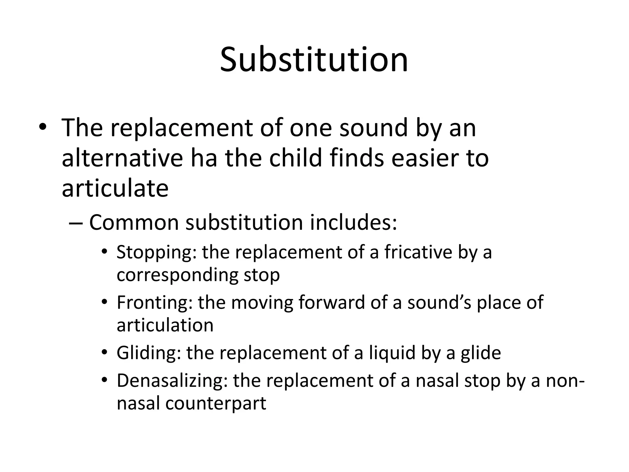 Substitution
• The replacement of one sound by an
  alternative ha the child finds easier to
  articulate
  – Common substitution includes:
     • Stopping: the replacement of a fricative by a
       corresponding stop
     • Fronting: the moving forward of a sound’s place of
       articulation
     • Gliding: the replacement of a liquid by a glide
     • Denasalizing: the replacement of a nasal stop by a non-
       nasal counterpart
 