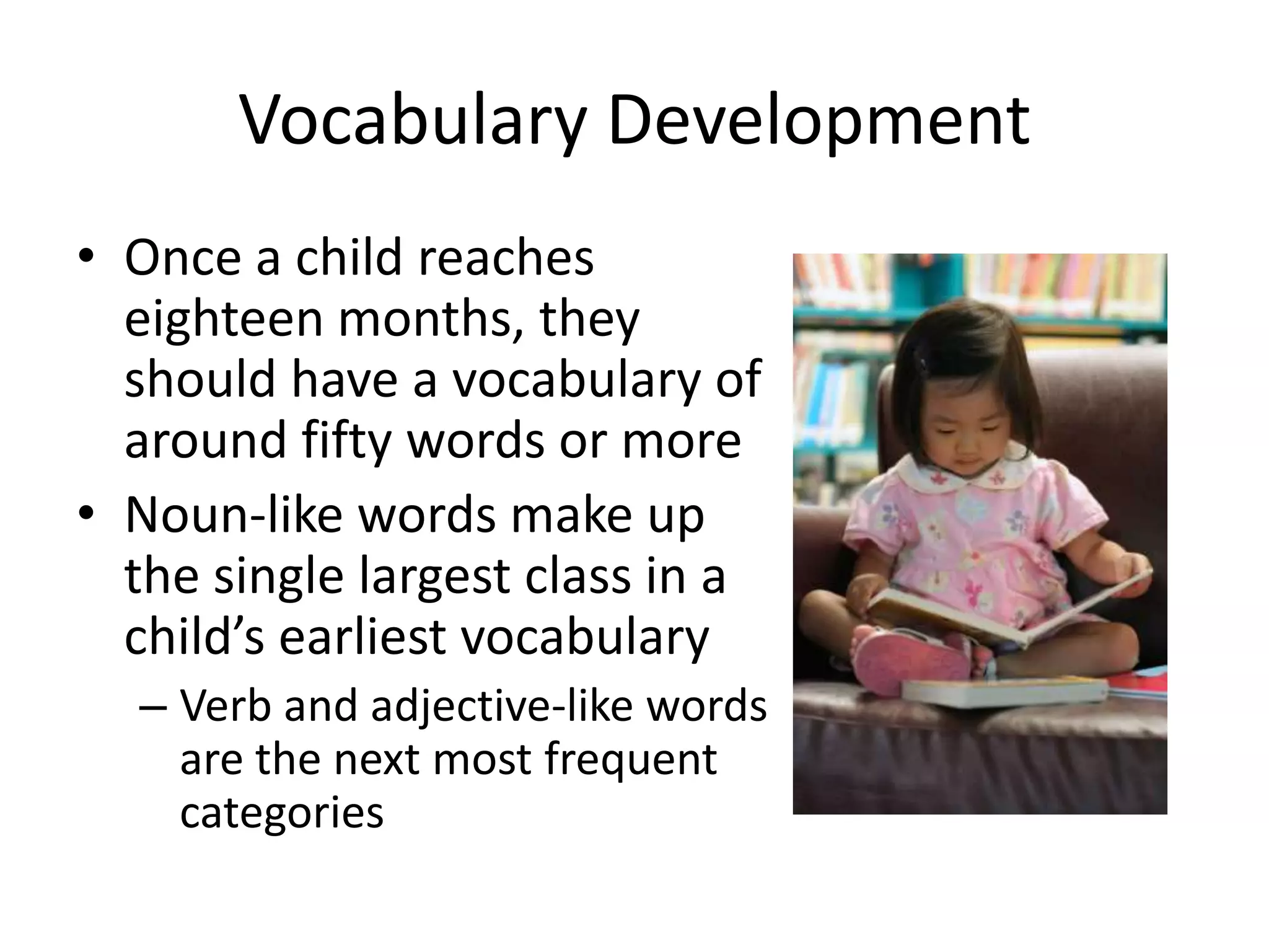 Vocabulary Development
• Once a child reaches
  eighteen months, they
  should have a vocabulary of
  around fifty words or more
• Noun-like words make up
  the single largest class in a
  child’s earliest vocabulary
  – Verb and adjective-like words
    are the next most frequent
    categories
 
