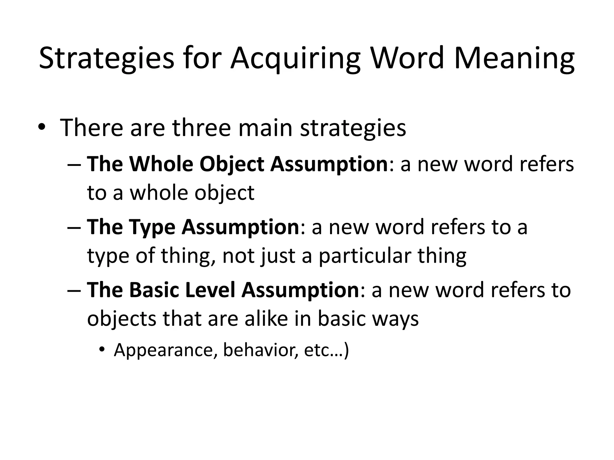 Strategies for Acquiring Word Meaning
• There are three main strategies
  – The Whole Object Assumption: a new word refers
    to a whole object
  – The Type Assumption: a new word refers to a
    type of thing, not just a particular thing
  – The Basic Level Assumption: a new word refers to
    objects that are alike in basic ways
     • Appearance, behavior, etc…)
 