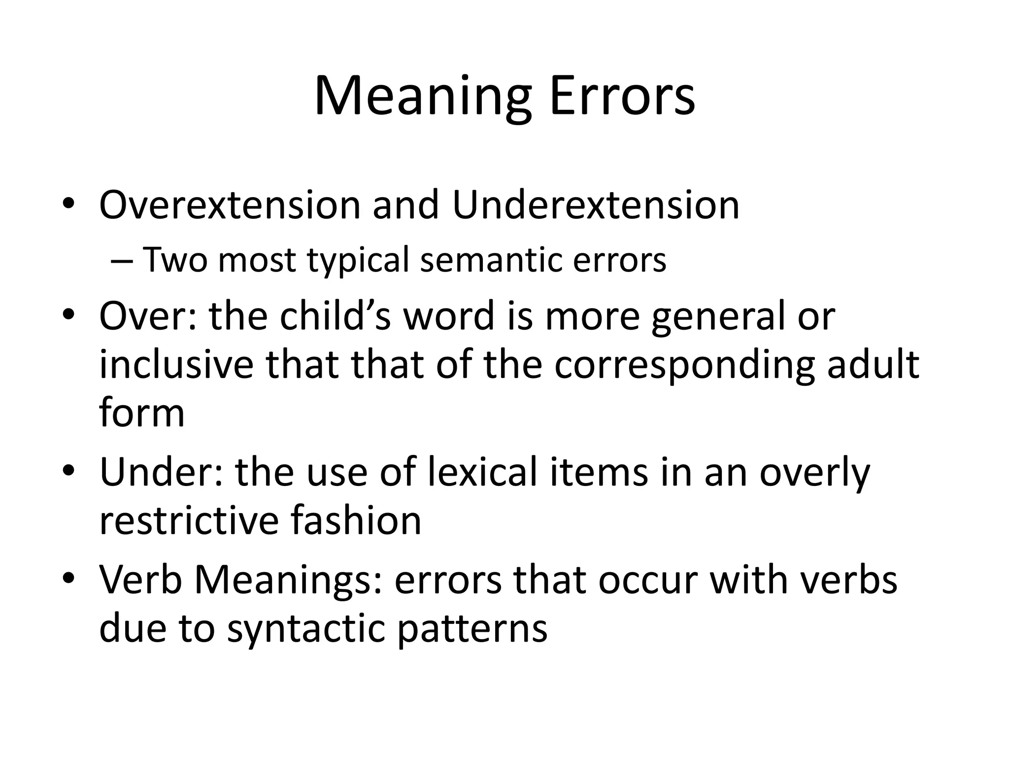 Meaning Errors
• Overextension and Underextension
  – Two most typical semantic errors
• Over: the child’s word is more general or
  inclusive that that of the corresponding adult
  form
• Under: the use of lexical items in an overly
  restrictive fashion
• Verb Meanings: errors that occur with verbs
  due to syntactic patterns
 