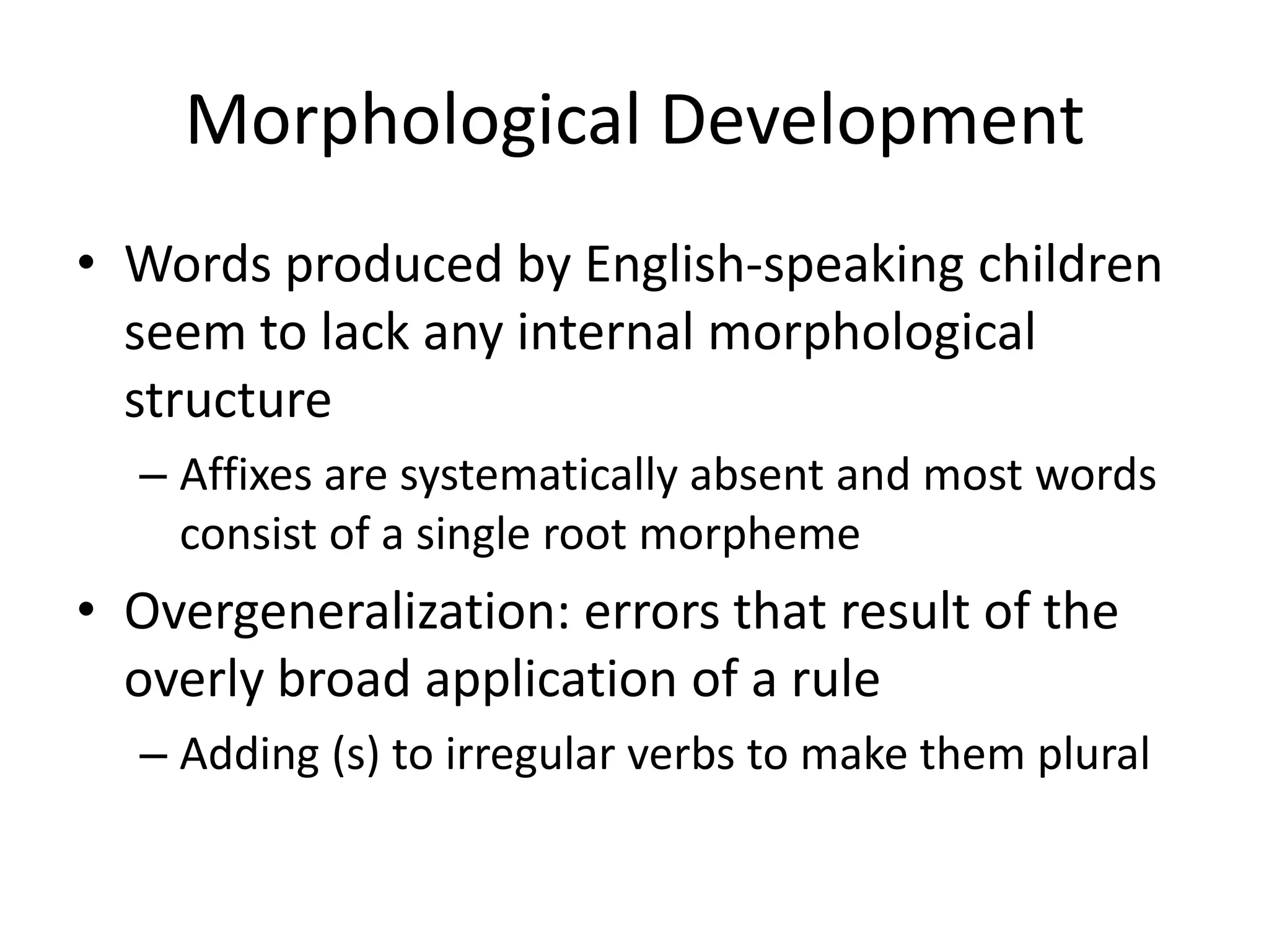 Morphological Development
• Words produced by English-speaking children
  seem to lack any internal morphological
  structure
  – Affixes are systematically absent and most words
    consist of a single root morpheme
• Overgeneralization: errors that result of the
  overly broad application of a rule
  – Adding (s) to irregular verbs to make them plural
 