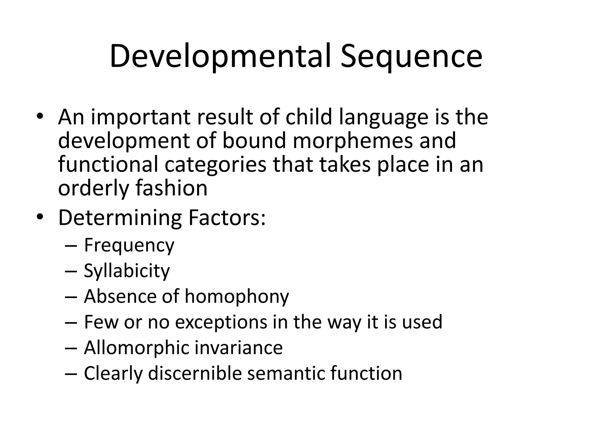 Developmental Sequence
• An important result of child language is the
  development of bound morphemes and
  functional categories that takes place in an
  orderly fashion
• Determining Factors:
   –   Frequency
   –   Syllabicity
   –   Absence of homophony
   –   Few or no exceptions in the way it is used
   –   Allomorphic invariance
   –   Clearly discernible semantic function
 