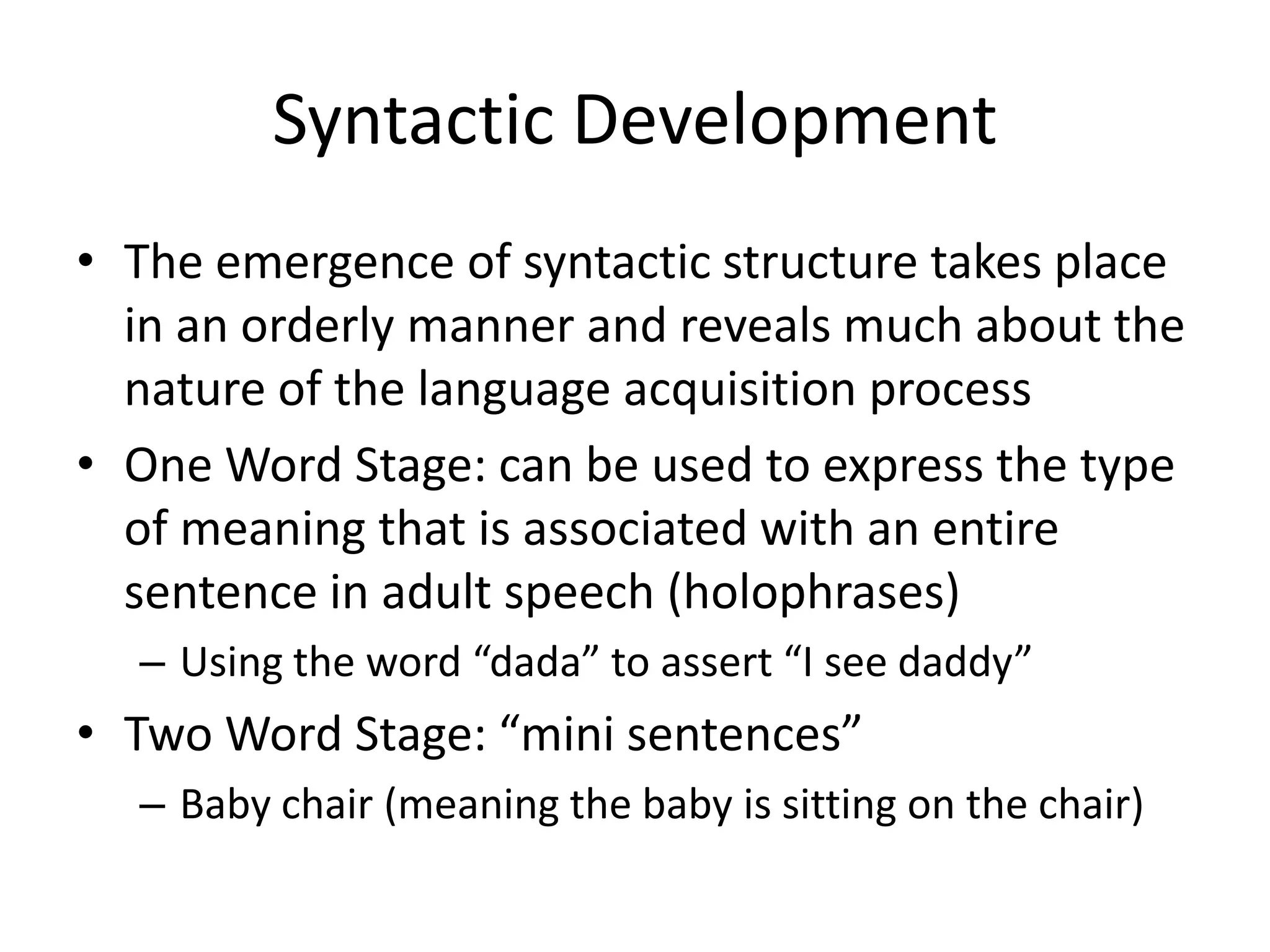 Syntactic Development
• The emergence of syntactic structure takes place
  in an orderly manner and reveals much about the
  nature of the language acquisition process
• One Word Stage: can be used to express the type
  of meaning that is associated with an entire
  sentence in adult speech (holophrases)
  – Using the word “dada” to assert “I see daddy”
• Two Word Stage: “mini sentences”
  – Baby chair (meaning the baby is sitting on the chair)
 