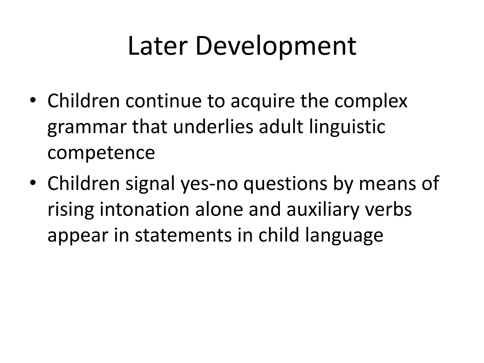 Later Development
• Children continue to acquire the complex
  grammar that underlies adult linguistic
  competence
• Children signal yes-no questions by means of
  rising intonation alone and auxiliary verbs
  appear in statements in child language
 