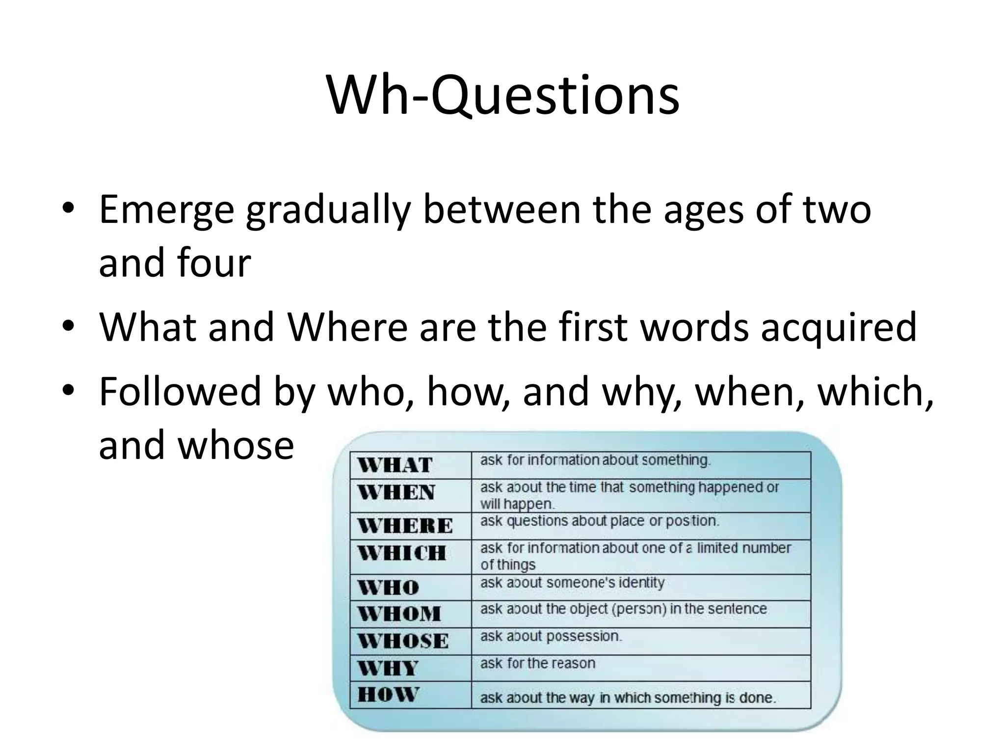 Wh-Questions
• Emerge gradually between the ages of two
  and four
• What and Where are the first words acquired
• Followed by who, how, and why, when, which,
  and whose
 