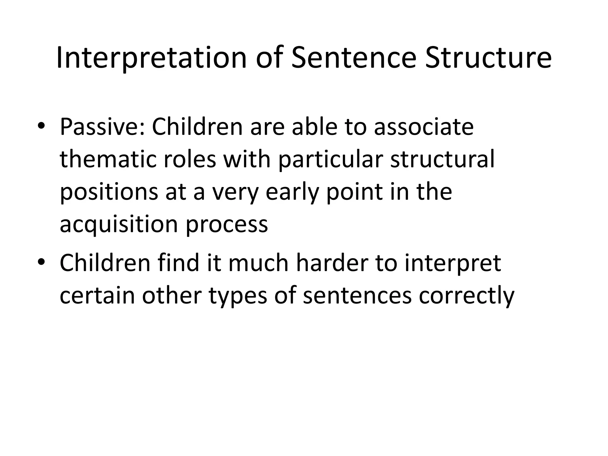 Interpretation of Sentence Structure
• Passive: Children are able to associate
  thematic roles with particular structural
  positions at a very early point in the
  acquisition process
• Children find it much harder to interpret
  certain other types of sentences correctly
 