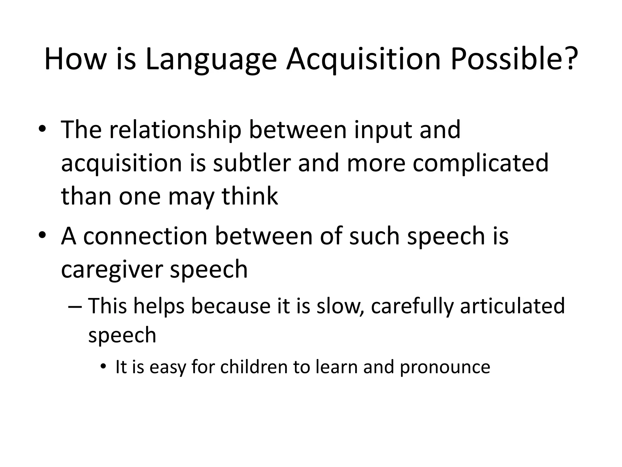 How is Language Acquisition Possible?
• The relationship between input and
  acquisition is subtler and more complicated
  than one may think
• A connection between of such speech is
  caregiver speech
  – This helps because it is slow, carefully articulated
    speech
     • It is easy for children to learn and pronounce
 