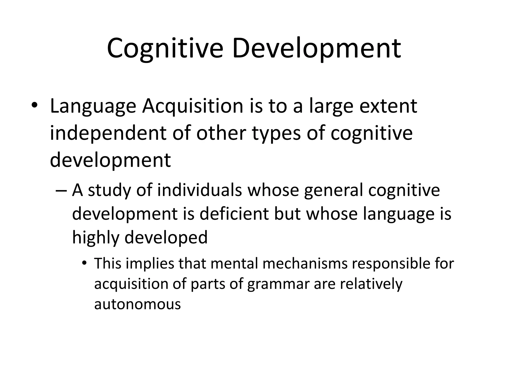 Cognitive Development
• Language Acquisition is to a large extent
  independent of other types of cognitive
  development
  – A study of individuals whose general cognitive
    development is deficient but whose language is
    highly developed
     • This implies that mental mechanisms responsible for
       acquisition of parts of grammar are relatively
       autonomous
 