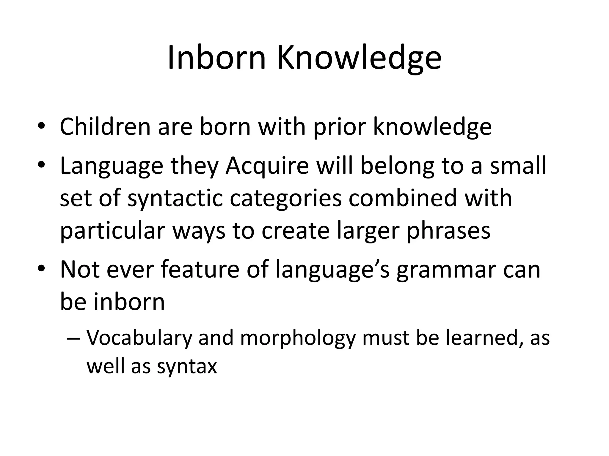 Inborn Knowledge
• Children are born with prior knowledge
• Language they Acquire will belong to a small
  set of syntactic categories combined with
  particular ways to create larger phrases
• Not ever feature of language’s grammar can
  be inborn
  – Vocabulary and morphology must be learned, as
    well as syntax
 