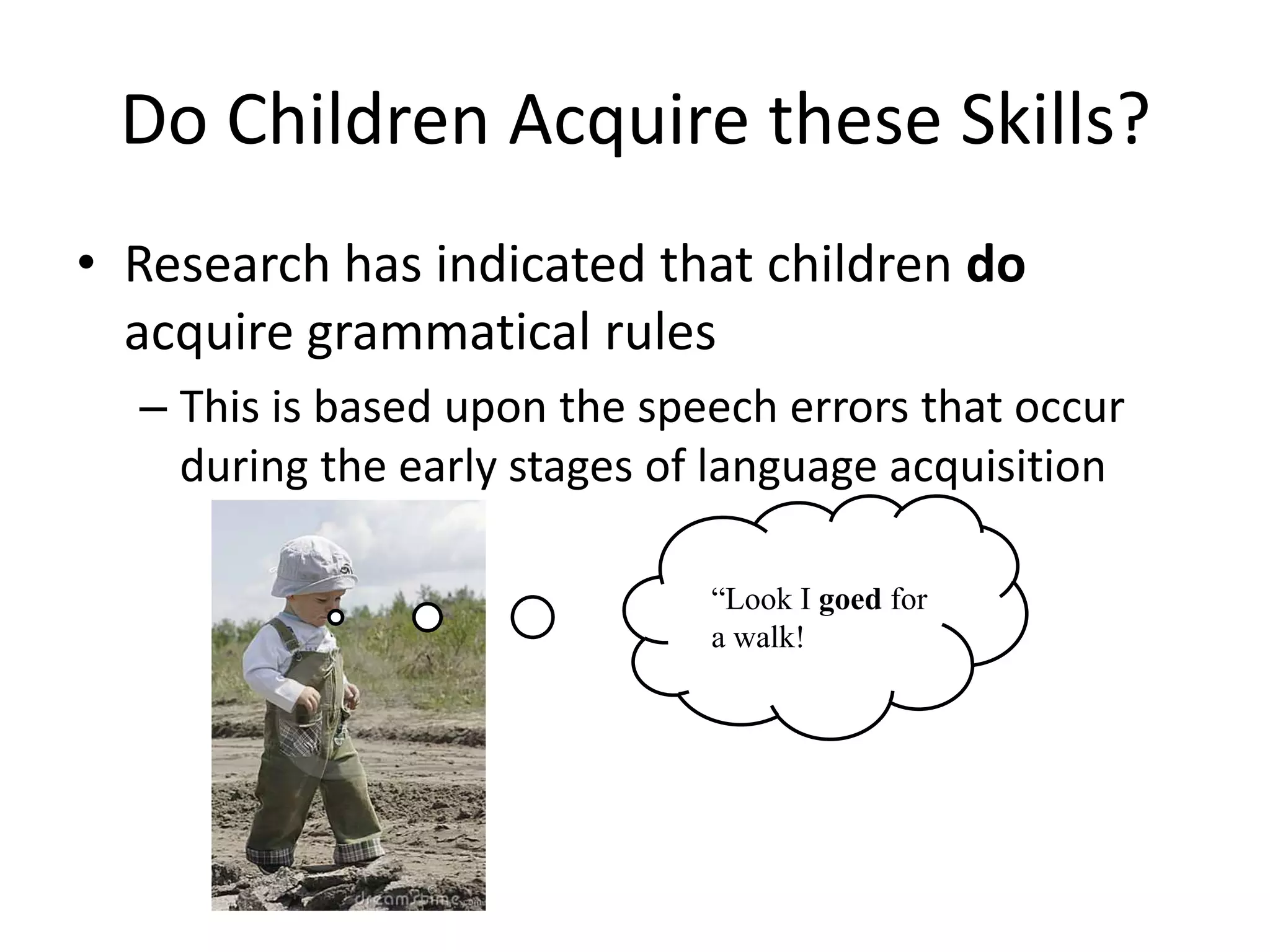 Do Children Acquire these Skills?
• Research has indicated that children do
  acquire grammatical rules
  – This is based upon the speech errors that occur
    during the early stages of language acquisition

                              “Look I goed for
                              a walk!
 