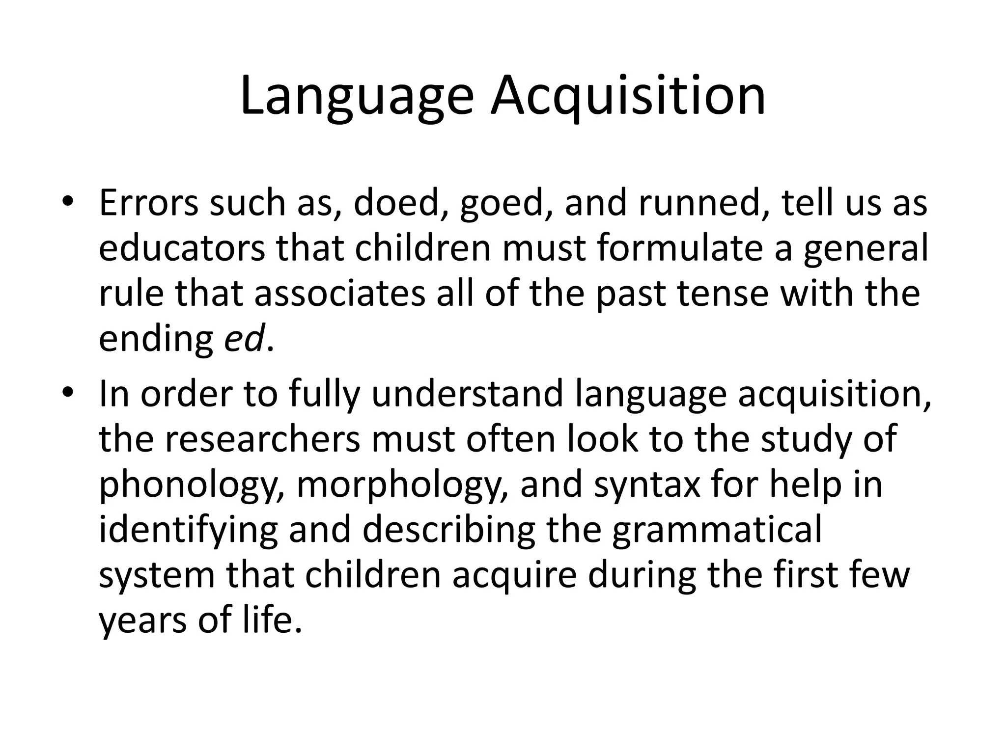 Language Acquisition
• Errors such as, doed, goed, and runned, tell us as
  educators that children must formulate a general
  rule that associates all of the past tense with the
  ending ed.
• In order to fully understand language acquisition,
  the researchers must often look to the study of
  phonology, morphology, and syntax for help in
  identifying and describing the grammatical
  system that children acquire during the first few
  years of life.
 
