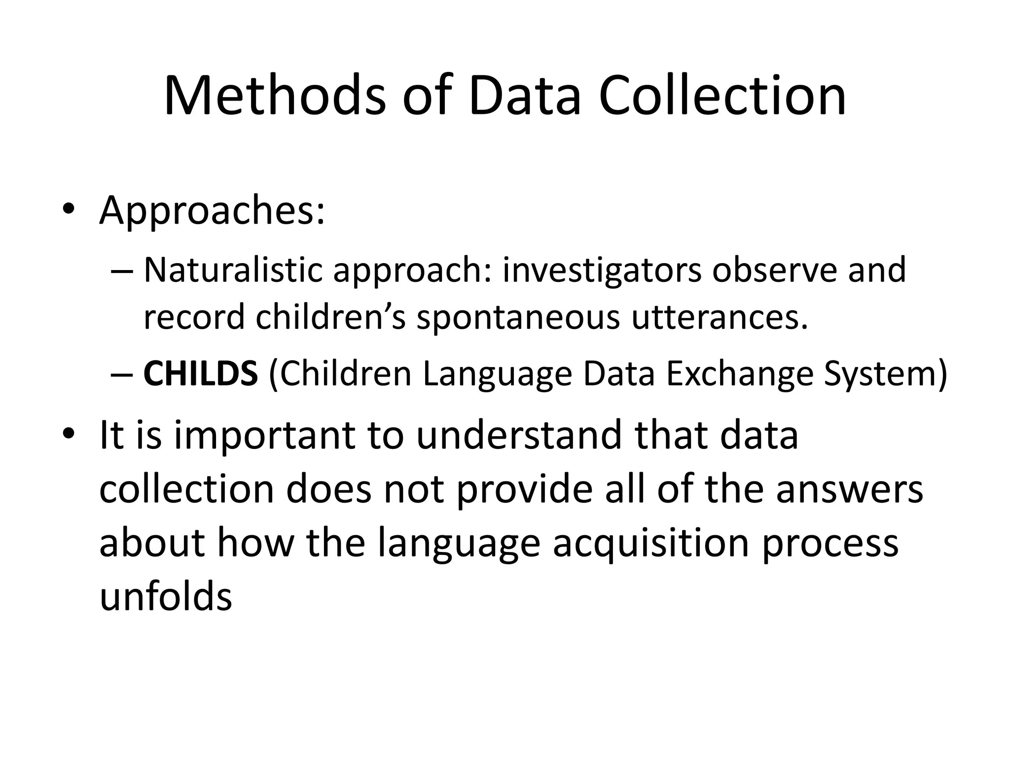 Methods of Data Collection
• Approaches:
  – Naturalistic approach: investigators observe and
    record children’s spontaneous utterances.
  – CHILDS (Children Language Data Exchange System)
• It is important to understand that data
  collection does not provide all of the answers
  about how the language acquisition process
  unfolds
 