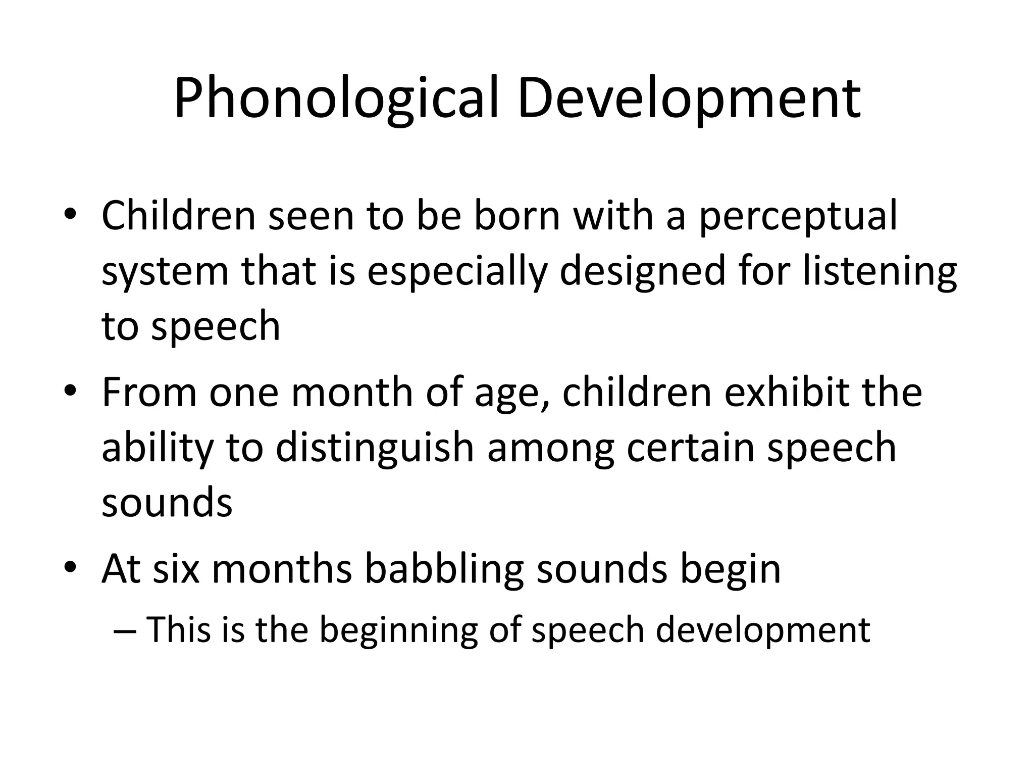 Phonological Development
• Children seen to be born with a perceptual
  system that is especially designed for listening
  to speech
• From one month of age, children exhibit the
  ability to distinguish among certain speech
  sounds
• At six months babbling sounds begin
  – This is the beginning of speech development
 