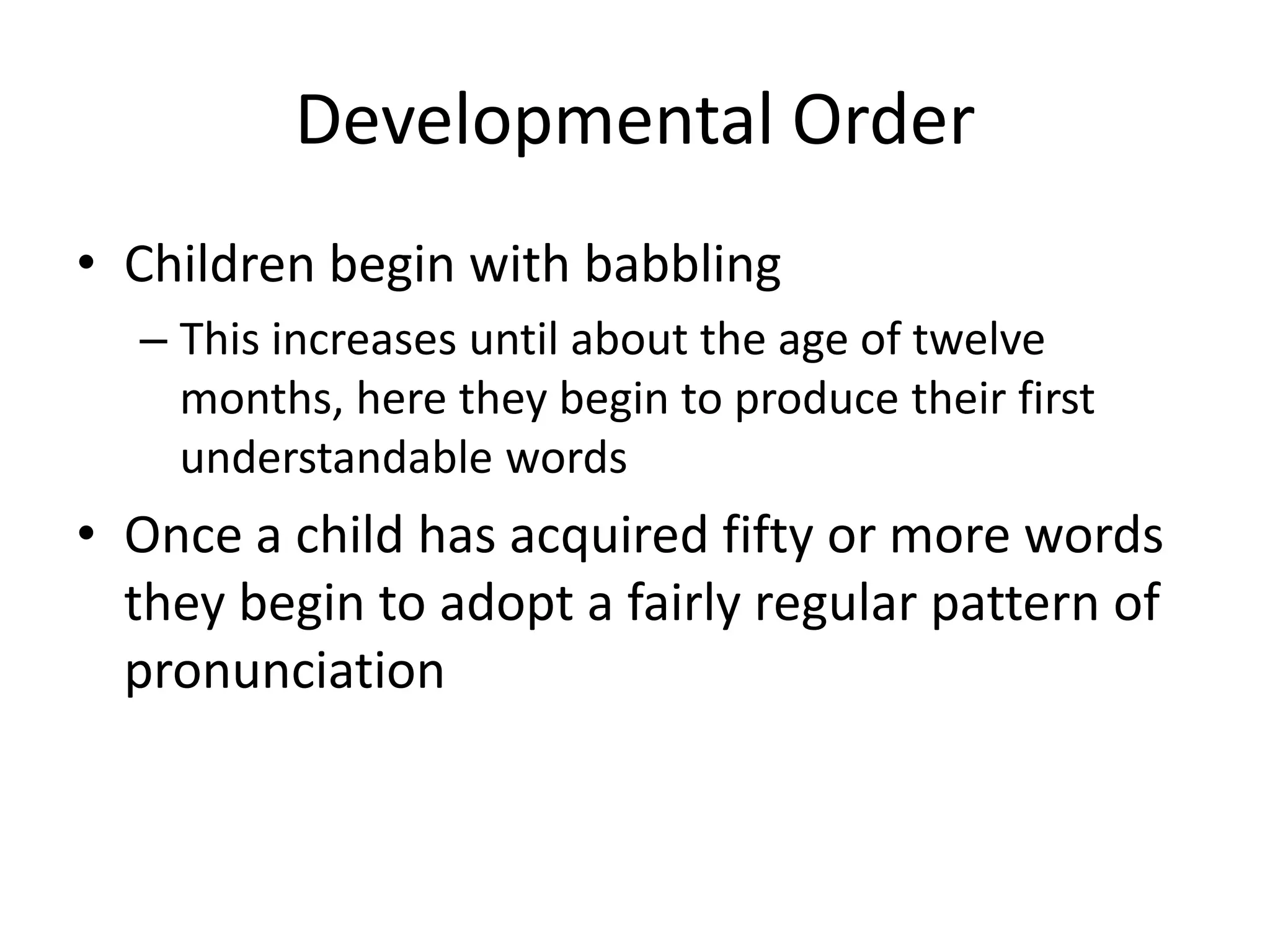 Developmental Order
• Children begin with babbling
  – This increases until about the age of twelve
    months, here they begin to produce their first
    understandable words
• Once a child has acquired fifty or more words
  they begin to adopt a fairly regular pattern of
  pronunciation
 