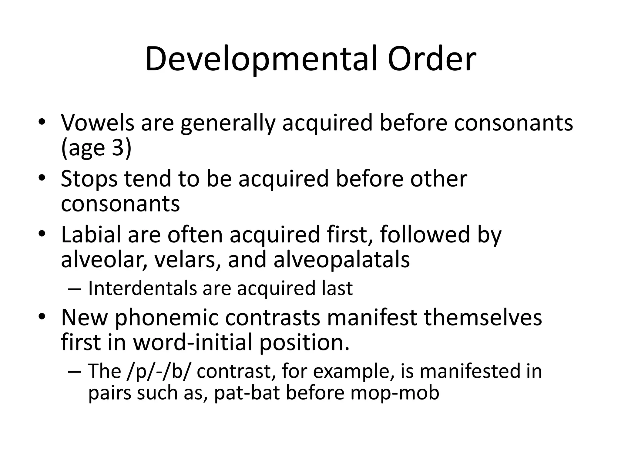Developmental Order
• Vowels are generally acquired before consonants
  (age 3)
• Stops tend to be acquired before other
  consonants
• Labial are often acquired first, followed by
  alveolar, velars, and alveopalatals
  – Interdentals are acquired last
• New phonemic contrasts manifest themselves
  first in word-initial position.
  – The /p/-/b/ contrast, for example, is manifested in
    pairs such as, pat-bat before mop-mob
 