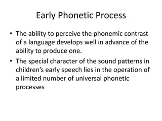 Early Phonetic Process
• The ability to perceive the phonemic contrast
  of a language develops well in advance of the
  ability to produce one.
• The special character of the sound patterns in
  children’s early speech lies in the operation of
  a limited number of universal phonetic
  processes
 