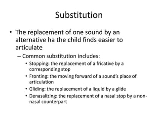 Substitution
• The replacement of one sound by an
  alternative ha the child finds easier to
  articulate
  – Common substitution includes:
     • Stopping: the replacement of a fricative by a
       corresponding stop
     • Fronting: the moving forward of a sound’s place of
       articulation
     • Gliding: the replacement of a liquid by a glide
     • Denasalizing: the replacement of a nasal stop by a non-
       nasal counterpart
 