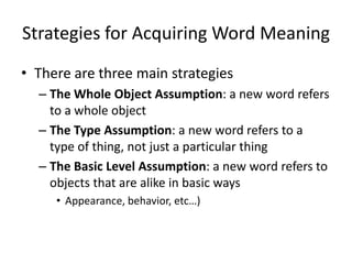 Strategies for Acquiring Word Meaning
• There are three main strategies
  – The Whole Object Assumption: a new word refers
    to a whole object
  – The Type Assumption: a new word refers to a
    type of thing, not just a particular thing
  – The Basic Level Assumption: a new word refers to
    objects that are alike in basic ways
     • Appearance, behavior, etc…)
 