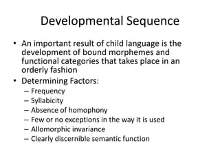 Developmental Sequence
• An important result of child language is the
  development of bound morphemes and
  functional categories that takes place in an
  orderly fashion
• Determining Factors:
   –   Frequency
   –   Syllabicity
   –   Absence of homophony
   –   Few or no exceptions in the way it is used
   –   Allomorphic invariance
   –   Clearly discernible semantic function
 
