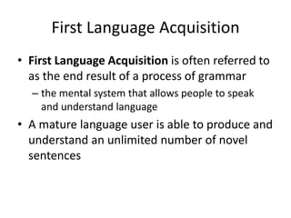 First Language Acquisition
• First Language Acquisition is often referred to
  as the end result of a process of grammar
  – the mental system that allows people to speak
    and understand language
• A mature language user is able to produce and
  understand an unlimited number of novel
  sentences
 
