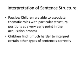 Interpretation of Sentence Structure
• Passive: Children are able to associate
  thematic roles with particular structural
  positions at a very early point in the
  acquisition process
• Children find it much harder to interpret
  certain other types of sentences correctly
 