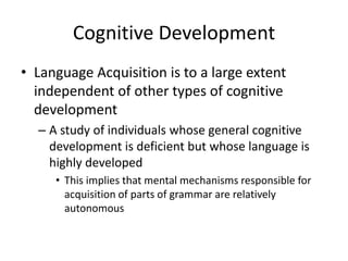 Cognitive Development
• Language Acquisition is to a large extent
  independent of other types of cognitive
  development
  – A study of individuals whose general cognitive
    development is deficient but whose language is
    highly developed
     • This implies that mental mechanisms responsible for
       acquisition of parts of grammar are relatively
       autonomous
 