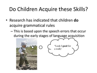 Do Children Acquire these Skills?
• Research has indicated that children do
  acquire grammatical rules
  – This is based upon the speech errors that occur
    during the early stages of language acquisition

                              “Look I goed for
                              a walk!
 