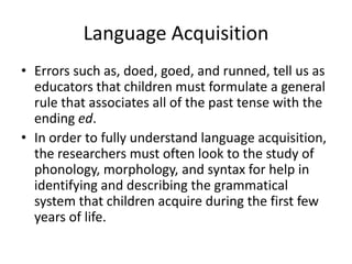 Language Acquisition
• Errors such as, doed, goed, and runned, tell us as
  educators that children must formulate a general
  rule that associates all of the past tense with the
  ending ed.
• In order to fully understand language acquisition,
  the researchers must often look to the study of
  phonology, morphology, and syntax for help in
  identifying and describing the grammatical
  system that children acquire during the first few
  years of life.
 