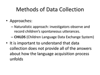 Methods of Data Collection
• Approaches:
  – Naturalistic approach: investigators observe and
    record children’s spontaneous utterances.
  – CHILDS (Children Language Data Exchange System)
• It is important to understand that data
  collection does not provide all of the answers
  about how the language acquisition process
  unfolds
 