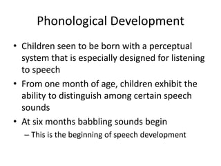 Phonological Development
• Children seen to be born with a perceptual
  system that is especially designed for listening
  to speech
• From one month of age, children exhibit the
  ability to distinguish among certain speech
  sounds
• At six months babbling sounds begin
  – This is the beginning of speech development
 