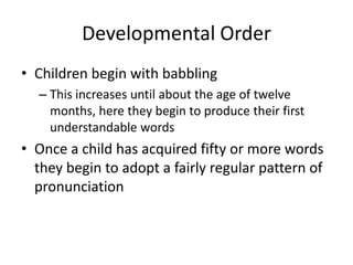 Developmental Order
• Children begin with babbling
  – This increases until about the age of twelve
    months, here they begin to produce their first
    understandable words
• Once a child has acquired fifty or more words
  they begin to adopt a fairly regular pattern of
  pronunciation
 
