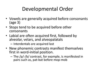 Developmental Order
• Vowels are generally acquired before consonants
  (age 3)
• Stops tend to be acquired before other
  consonants
• Labial are often acquired first, followed by
  alveolar, velars, and alveopalatals
  – Interdentals are acquired last
• New phonemic contrasts manifest themselves
  first in word-initial position.
  – The /p/-/b/ contrast, for example, is manifested in
    pairs such as, pat-bat before mop-mob
 