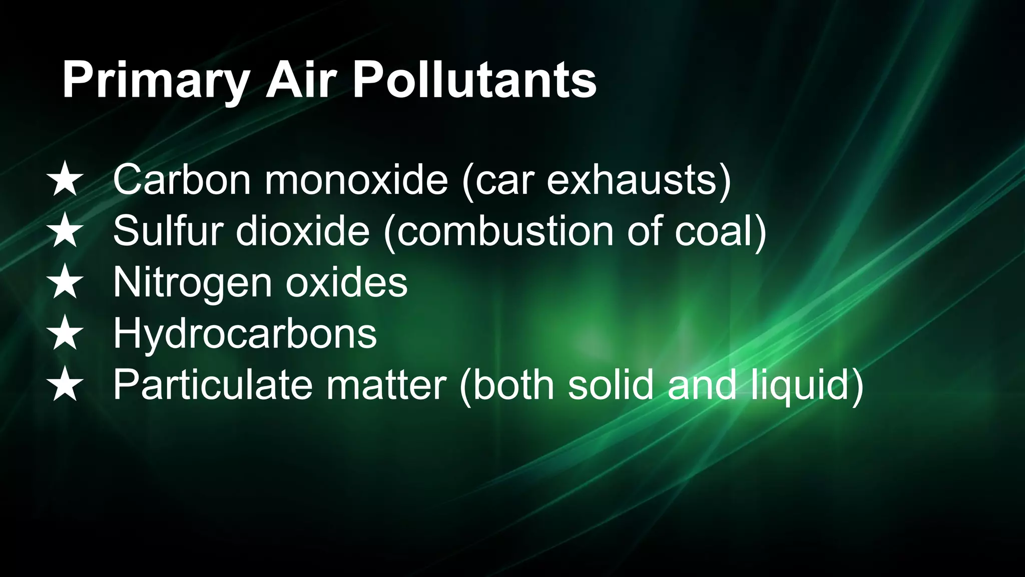 Primary Air Pollutants
★
★
★
★
★

Carbon monoxide (car exhausts)
Sulfur dioxide (combustion of coal)
Nitrogen oxides
Hydrocarbons
Particulate matter (both solid and liquid)

 