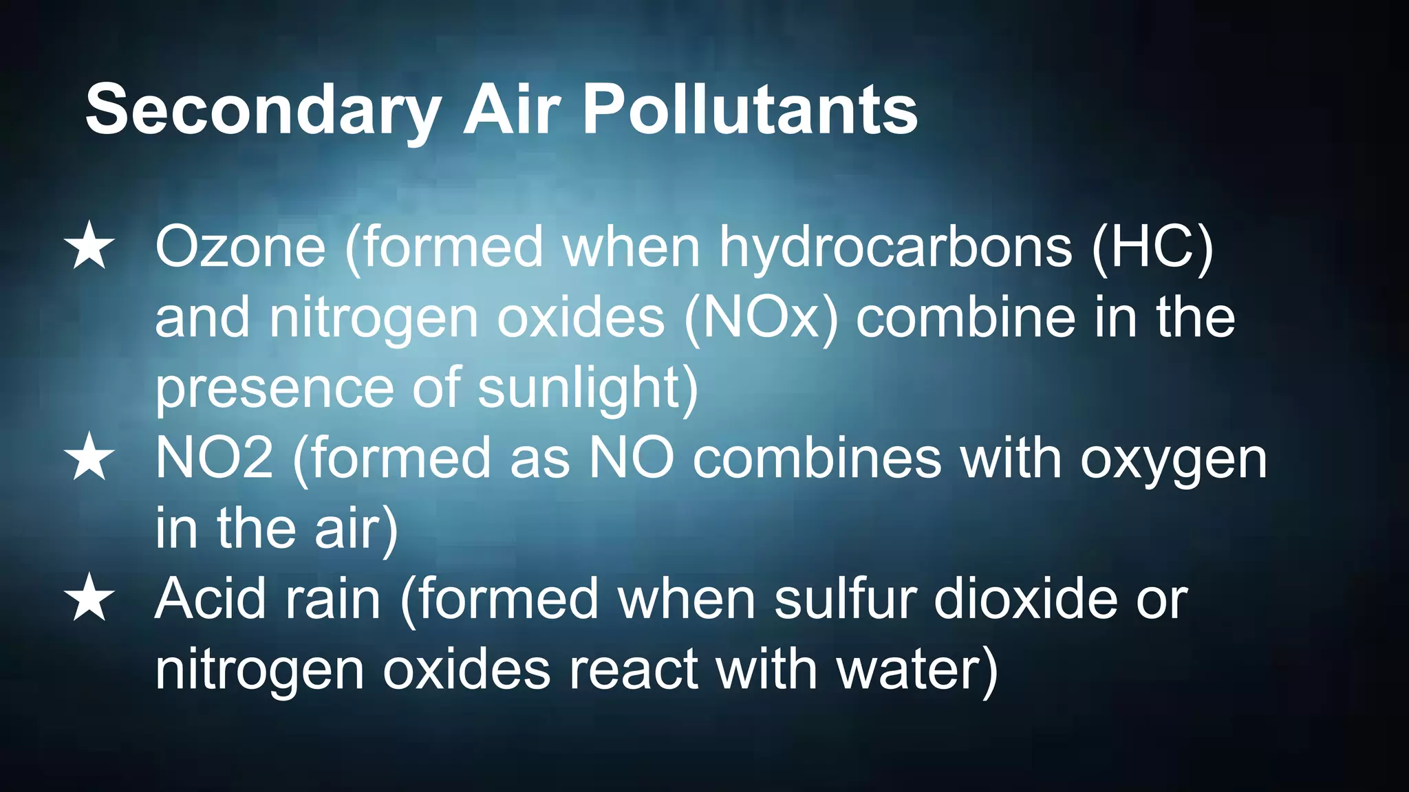 Secondary Air Pollutants
★ Ozone (formed when hydrocarbons (HC)
and nitrogen oxides (NOx) combine in the
presence of sunlight)
★ NO2 (formed as NO combines with oxygen
in the air)
★ Acid rain (formed when sulfur dioxide or
nitrogen oxides react with water)

 
